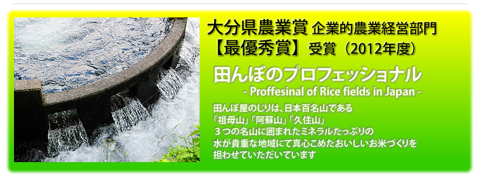 大分県農業賞最優秀賞受賞(2012年度) 田んぼのプロフェショナル 田んぼ屋のじりは、日本百名山である祖母山、阿蘇山、久住山の３つの名山に囲まれ、水が貴重な地域にて、真心こめたおいしいお米作りを担わせていただいております。